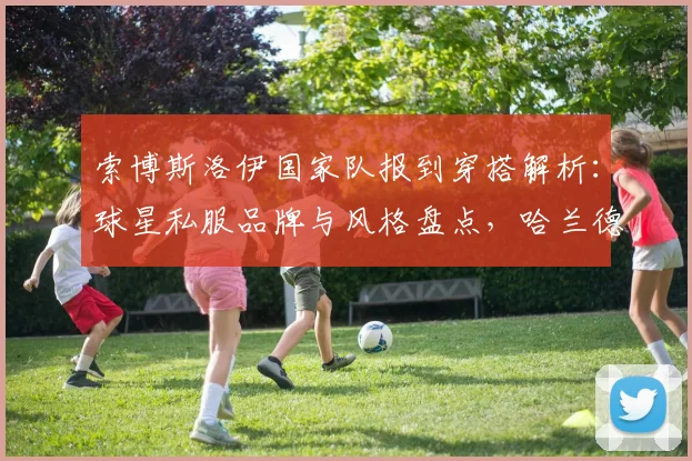索博斯洛伊国家队报到穿搭解析：球星私服品牌与风格盘点，哈兰德搞笑互动引热议