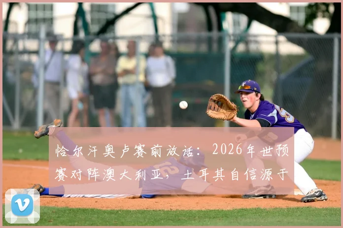 恰尔汗奥卢赛前放话：2026年世预赛对阵澳大利亚，土耳其自信源于技术天赋碾压