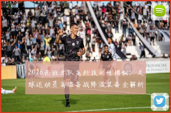 2026西班牙队高科技训练揭秘：足球运动员高温备战降温装备全解析，降温背心等科技应用盘点