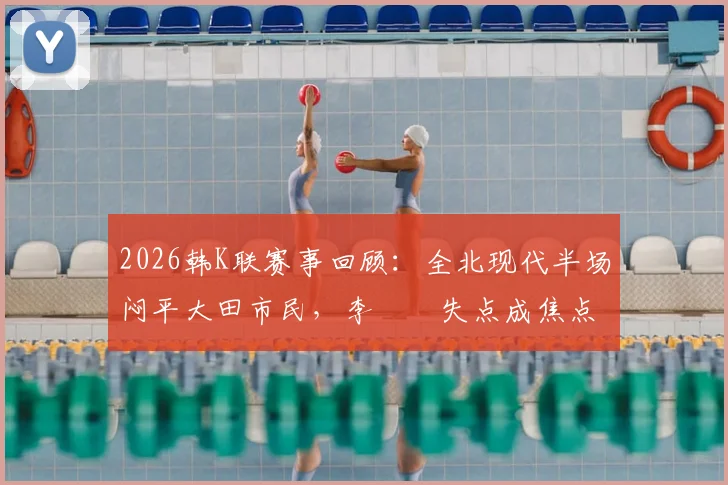 2026韩K联赛事回顾：全北现代半场闷平大田市民，李昇祐失点成焦点，附半场数据深度解读
