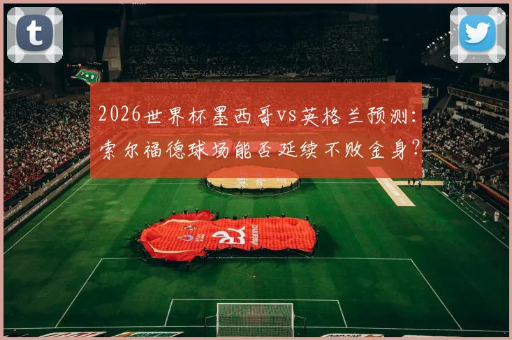 2026世界杯墨西哥vs英格兰预测:索尔福德球场能否延续不败金身?三狮军团破魔咒全攻略