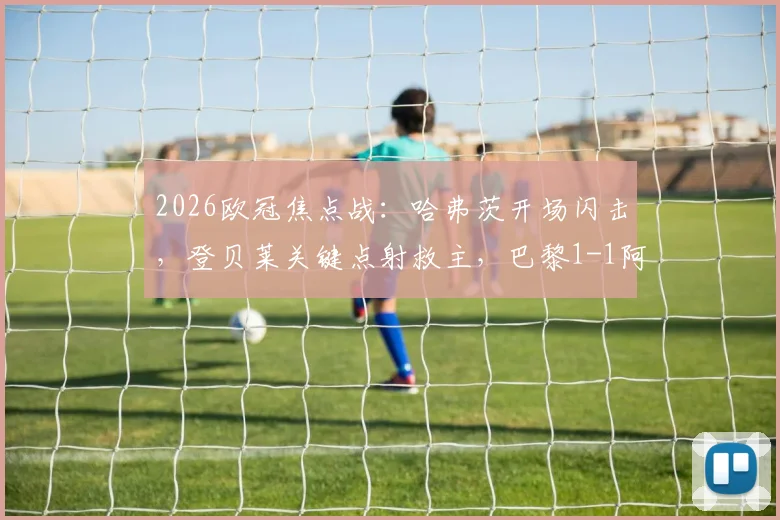 2026欧冠焦点战：哈弗茨开场闪击，登贝莱关键点射救主，巴黎1-1阿森纳全场细节回顾与争议解读