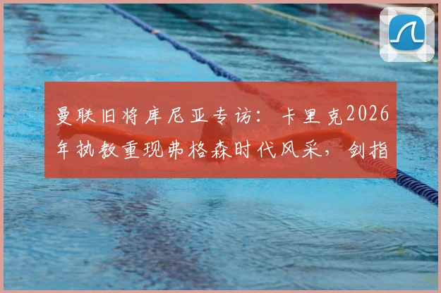 曼联旧将库尼亚专访:卡里克2026年执教重现弗格森时代风采,剑指欧冠资格只是复兴起点