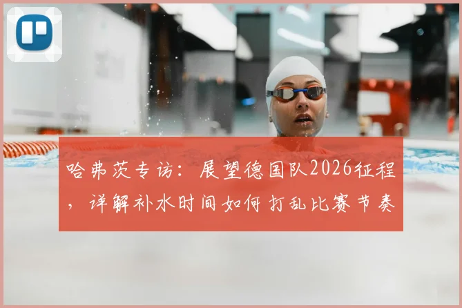 哈弗茨专访：展望德国队2026征程，详解补水时间如何打乱比赛节奏与球队应对策略