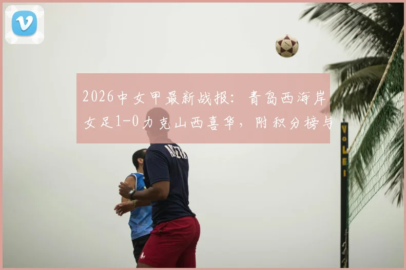 2026中女甲最新战报：青岛西海岸女足1-0力克山西喜华，附积分榜与球队阵容分析