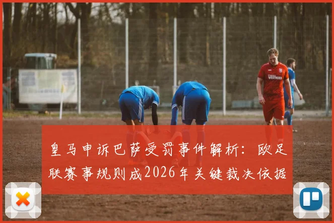 皇马申诉巴萨受罚事件解析：欧足联赛事规则成2026年关键裁决依据