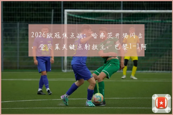 2026欧冠焦点战：哈弗茨开场闪击，登贝莱关键点射救主，巴黎1-1阿森纳全场细节回顾与争议解读