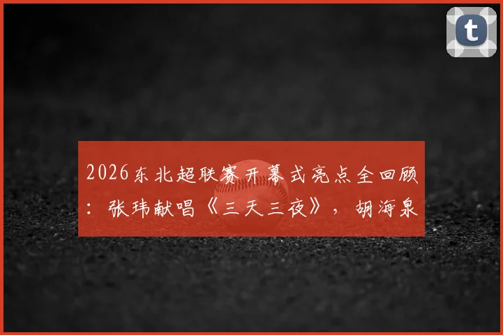 2026东北超联赛开幕式亮点全回顾:张玮献唱《三天三夜》,胡海泉压轴《奔跑》,完整节目单与嘉宾阵容解析