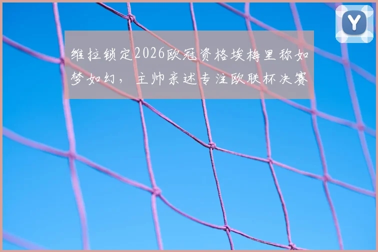 维拉锁定2026欧冠资格埃梅里称如梦如幻，主帅亲述专注欧联杯决赛冲刺方案