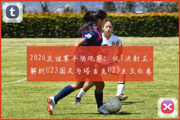 2026友谊赛半场观察：仅1次射正，解析U23国足与塔吉克U23互交白卷背后原因