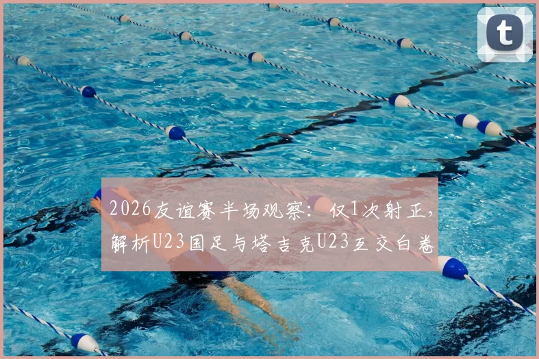 2026友谊赛半场观察：仅1次射正，解析U23国足与塔吉克U23互交白卷背后原因