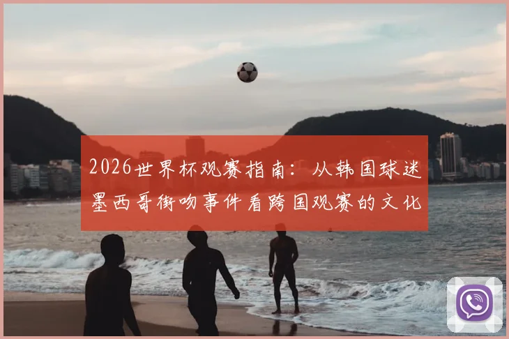 2026世界杯观赛指南:从韩国球迷墨西哥街吻事件看跨国观赛的文化差异与注意事项