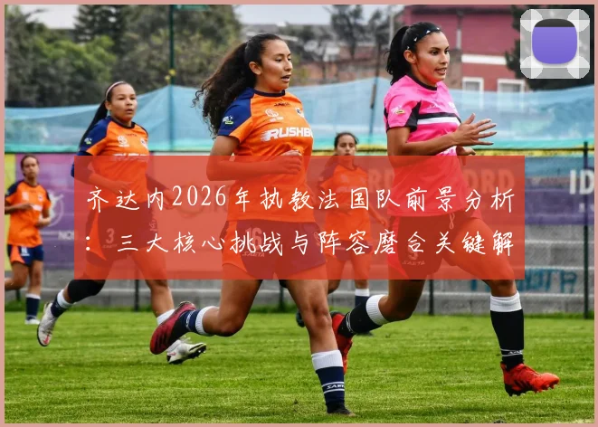 齐达内2026年执教法国队前景分析：三大核心挑战与阵容磨合关键解读