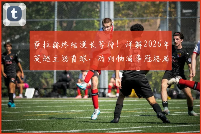 萨拉赫终结漫长等待!详解2026年英超主场首球,对利物浦争冠格局影响几何