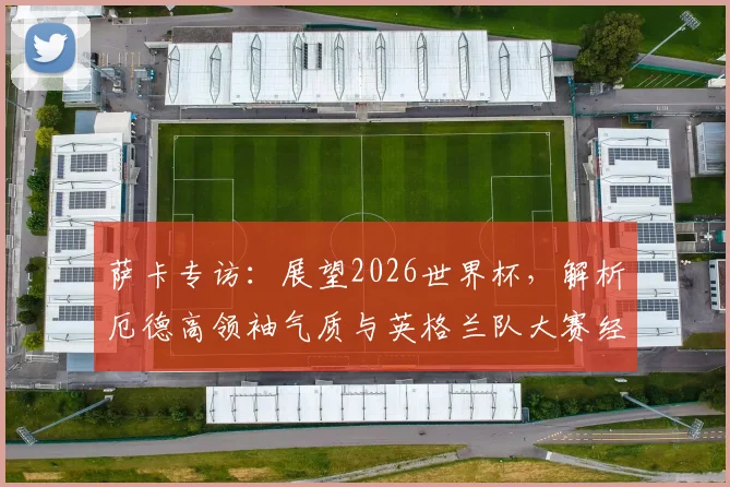 萨卡专访:展望2026世界杯,解析厄德高领袖气质与英格兰队大赛经验优势