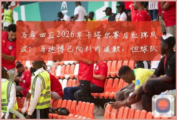 马希回应2026年卡塔尔赛后红牌风波:马迪博已向科内道歉,但球队争辩处罚令人费解