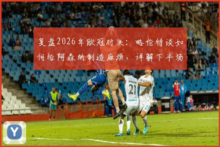 复盘2026年欧冠对决：略伦特谈如何给阿森纳制造麻烦，详解下半场战术反超关键