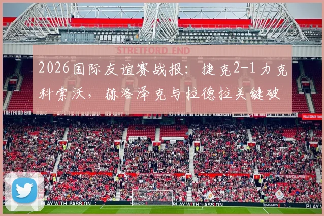 2026国际友谊赛战报:捷克2-1力克科索沃,赫洛泽克与拉德拉关键破门致胜