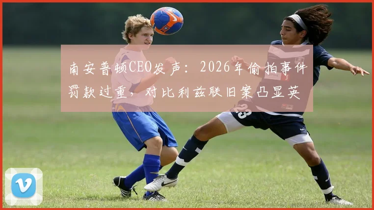 南安普顿CEO发声：2026年偷拍事件罚款过重，对比利兹联旧案凸显英足总判罚尺度不一