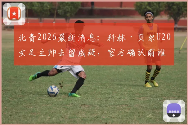 北青2026最新消息:科林·贝尔U20女足主帅去留成疑,官方确认前谁将接手?附潜在继任者分析