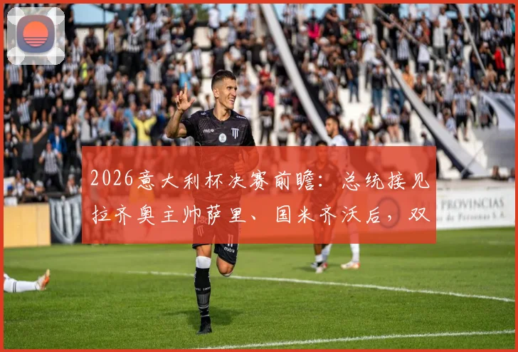 2026意大利杯决赛前瞻：总统接见拉齐奥主帅萨里、国米齐沃后，双方赛前发言与战术博弈解析