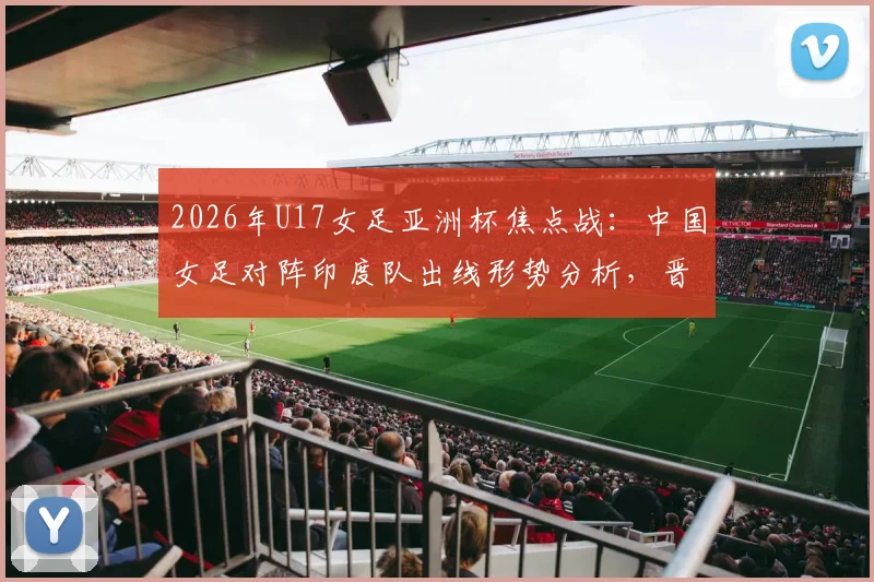 2026年U17女足亚洲杯焦点战:中国女足对阵印度队出线形势分析,晋级四强及世少赛资格详解