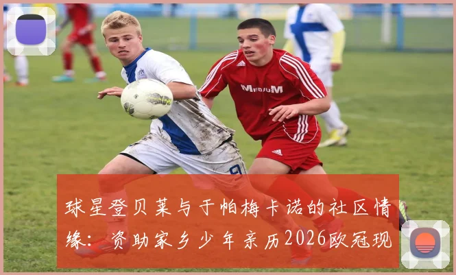 球星登贝莱与于帕梅卡诺的社区情缘:资助家乡少年亲历2026欧冠现场全记录,附社区青训成功经验分享