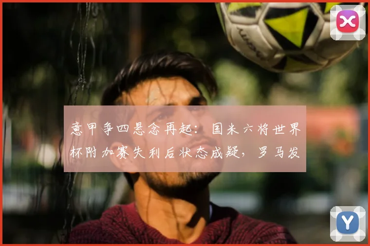 意甲争四悬念再起:国米六将世界杯附加赛失利后状态成疑,罗马发布争四动员令解析2026赛季格局