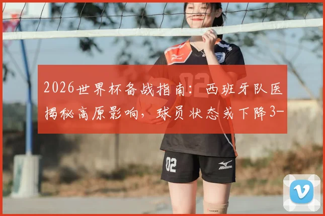 2026世界杯备战指南:西班牙队医揭秘高原影响,球员状态或下降3-4%,附应对策略详解