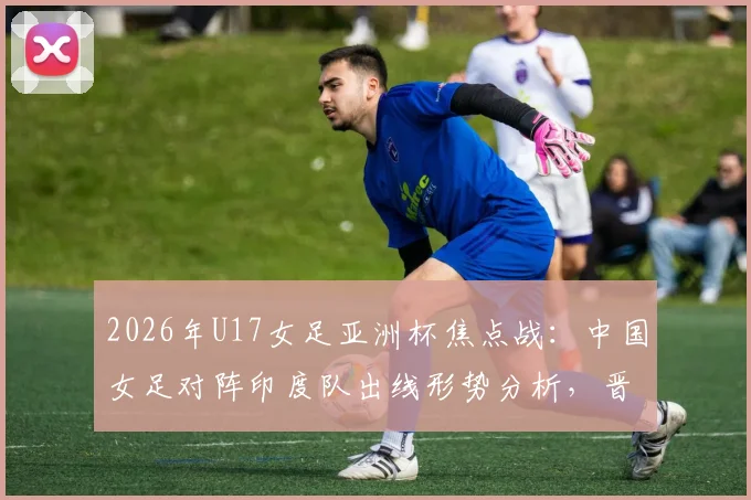 2026年U17女足亚洲杯焦点战：中国女足对阵印度队出线形势分析，晋级四强及世少赛资格详解