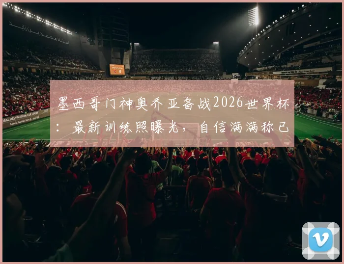 墨西哥门神奥乔亚备战2026世界杯:最新训练照曝光,自信满满称已准备好