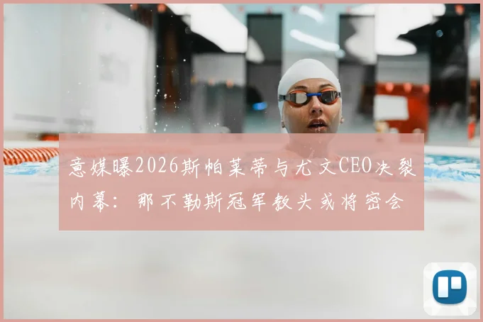意媒曝2026斯帕莱蒂与尤文CEO决裂内幕:那不勒斯冠军教头或将密会老板