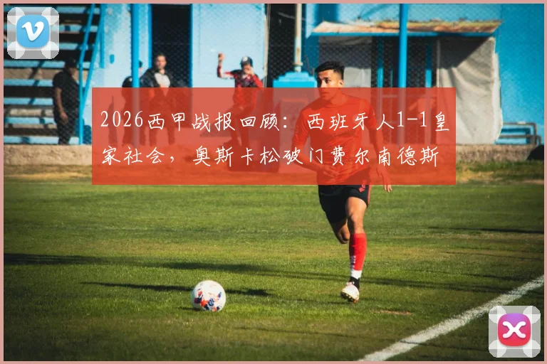2026西甲战报回顾:西班牙人1-1皇家社会,奥斯卡松破门费尔南德斯扳平,武磊替补未登场引热议