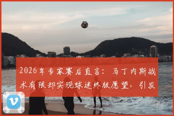 2026年专家赛后直言：马丁内斯战术有限却实现球迷终极愿望，引发业界深度思考