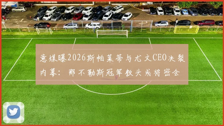 意媒曝2026斯帕莱蒂与尤文CEO决裂内幕:那不勒斯冠军教头或将密会老板