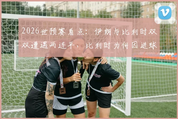 2026世预赛看点：伊朗与比利时双双遭遇两连平，比利时为何因进球数暂列小组第二？附出线形势解析