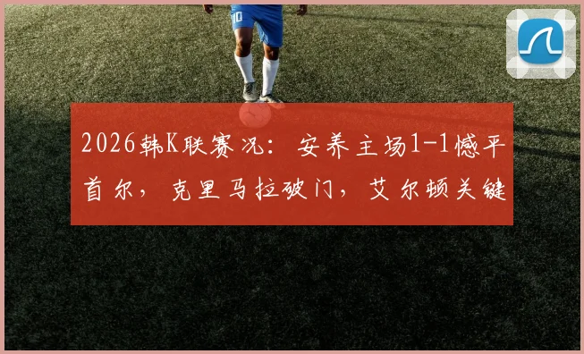 2026韩K联赛况:安养主场1-1憾平首尔,克里马拉破门,艾尔顿关键扳平,附全场精彩回顾