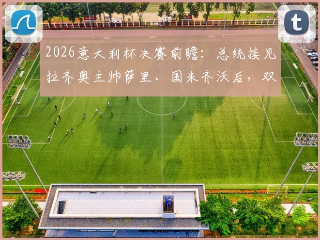 2026意大利杯决赛前瞻：总统接见拉齐奥主帅萨里、国米齐沃后，双方赛前发言与战术博弈解析