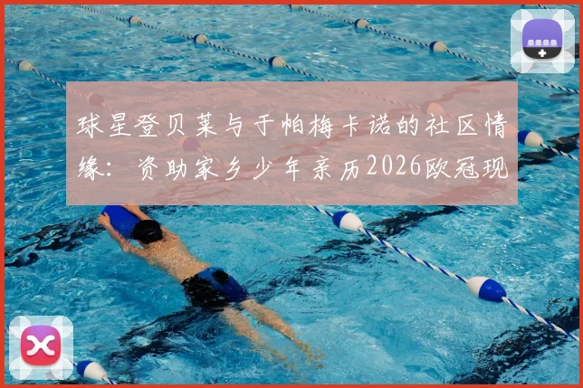 球星登贝莱与于帕梅卡诺的社区情缘:资助家乡少年亲历2026欧冠现场全记录,附社区青训成功经验分享