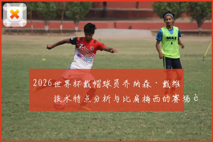 2026世界杯戴帽球员乔纳森·戴维:技术特点分析与比肩梅西的赛场表现,附比赛视频集锦