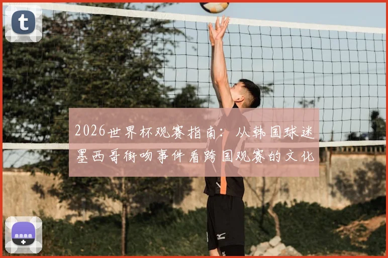 2026世界杯观赛指南:从韩国球迷墨西哥街吻事件看跨国观赛的文化差异与注意事项