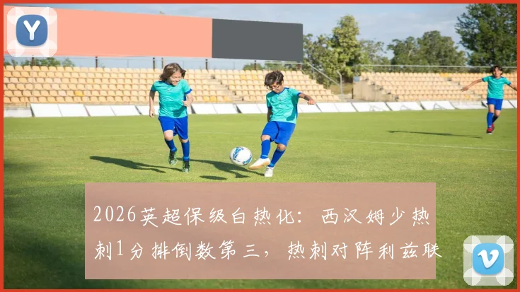 2026英超保级白热化:西汉姆少热刺1分排倒数第三,热刺对阵利兹联成关键战役