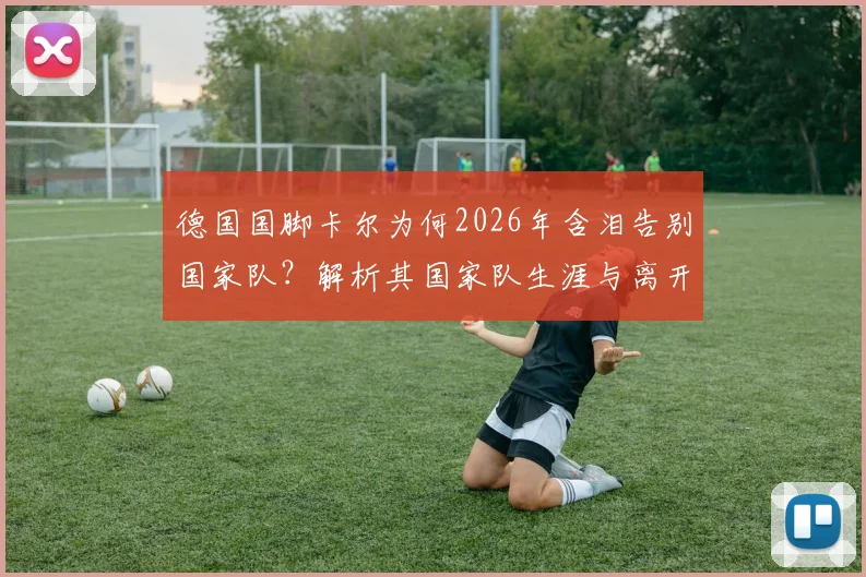 德国国脚卡尔为何2026年含泪告别国家队？解析其国家队生涯与离开影响
