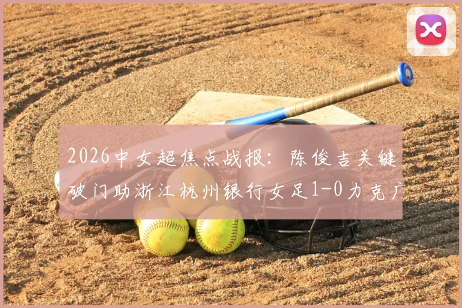 2026中女超焦点战报:陈俊吉关键破门助浙江杭州银行女足1-0力克广西平果呗侬,附两队近期状态与积分形势解读