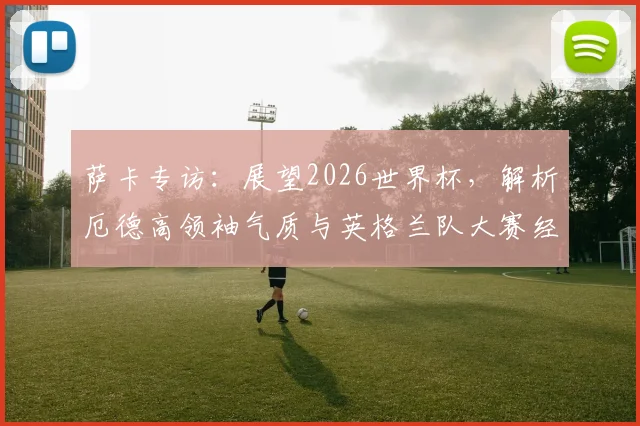 萨卡专访：展望2026世界杯，解析厄德高领袖气质与英格兰队大赛经验优势
