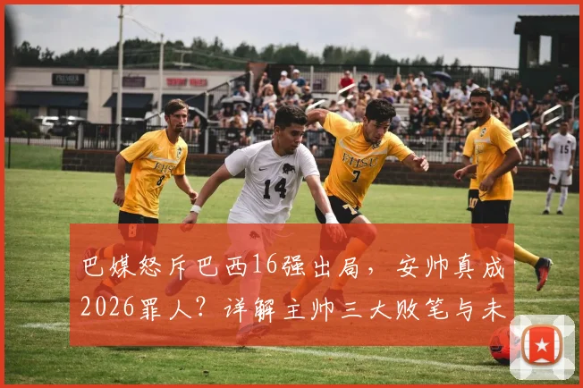 巴媒怒斥巴西16强出局，安帅真成2026罪人？详解主帅三大败笔与未来出路
