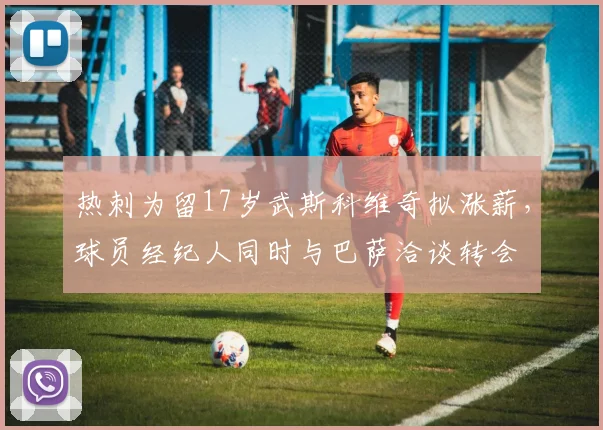 热刺为留17岁武斯科维奇拟涨薪，球员经纪人同时与巴萨洽谈转会