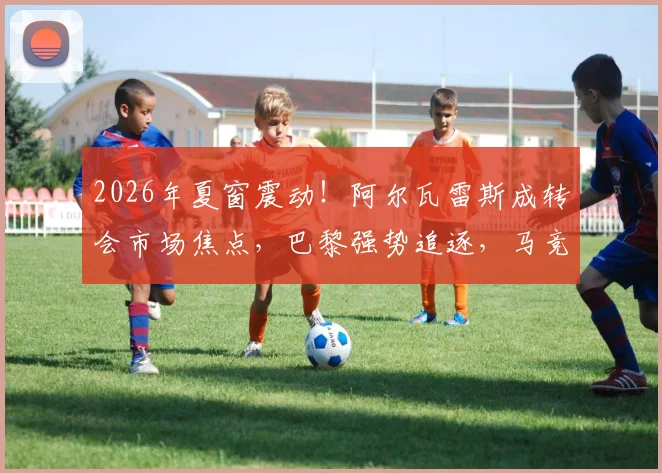 2026年夏窗震动!阿尔瓦雷斯成转会市场焦点,巴黎强势追逐,马竞标价2亿欧元态度强硬