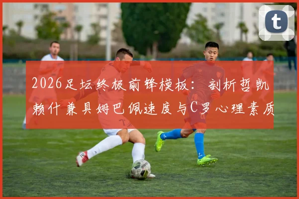 2026足坛终极前锋模板：剖析哲凯赖什兼具姆巴佩速度与C罗心理素质的实战价值与养成路径