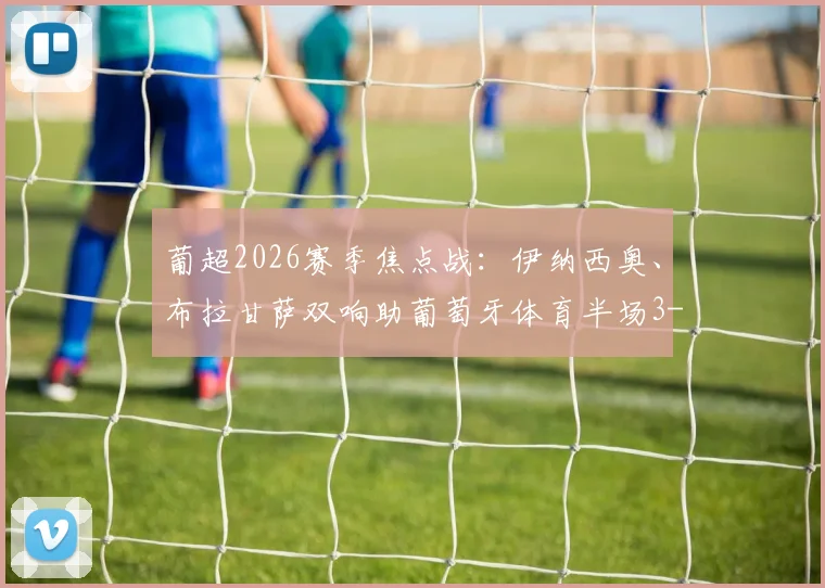 葡超2026赛季焦点战：伊纳西奥、布拉甘萨双响助葡萄牙体育半场3-0大胜吉马良斯，全场战况与球员数据深度回顾